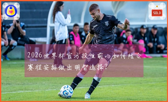2026世界杯官方投注前，如何结合赛程安排做出明智选择？